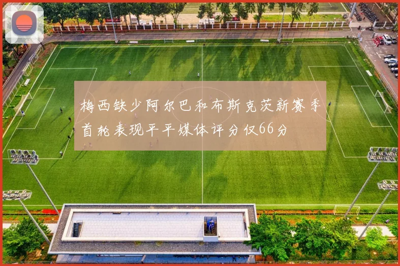梅西缺少阿尔巴和布斯克茨新赛季首轮表现平平媒体评分仅66分