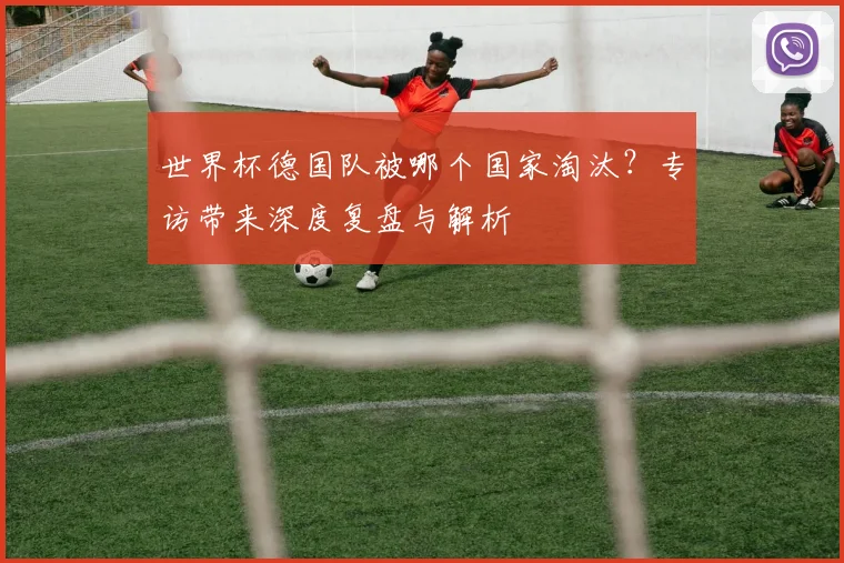 世界杯德国队被哪个国家淘汰？专访带来深度复盘与解析