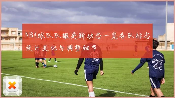 NBA球队队徽更新动态一览各队标志设计变化与调整细节
