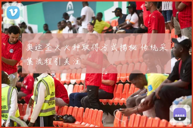 奥运圣火火种取得方式揭秘 传统采集流程引关注