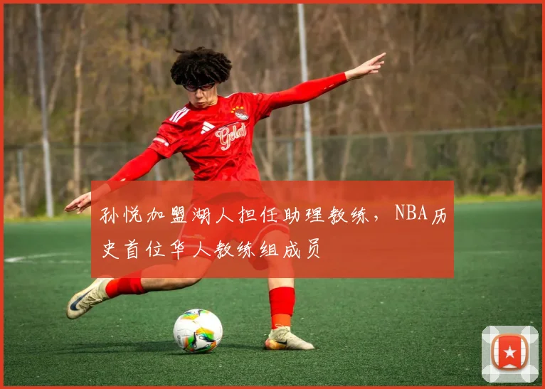 孙悦加盟湖人担任助理教练，NBA历史首位华人教练组成员