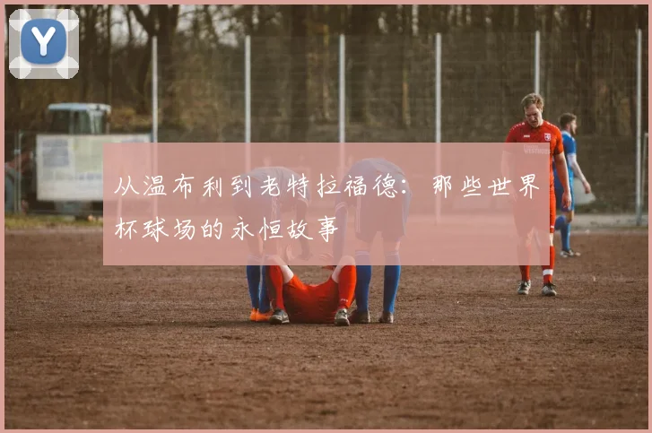从温布利到老特拉福德：那些世界杯球场的永恒故事