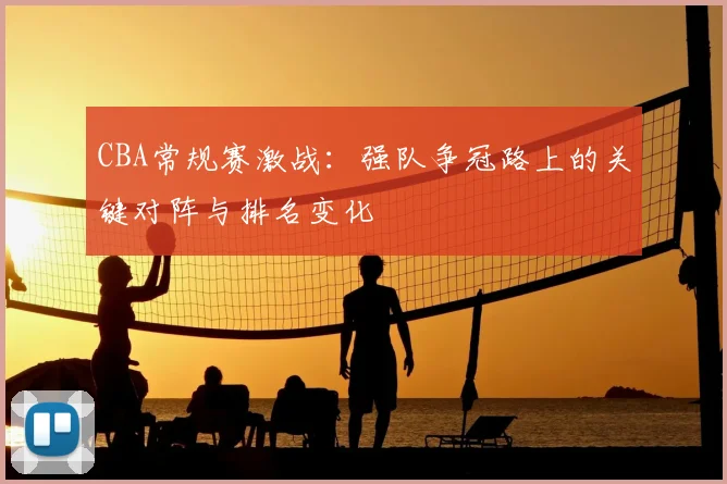 CBA常规赛激战:强队争冠路上的关键对阵与排名变化