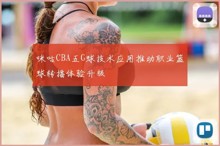 咪咕CBA五G球技术应用推动职业篮球转播体验升级