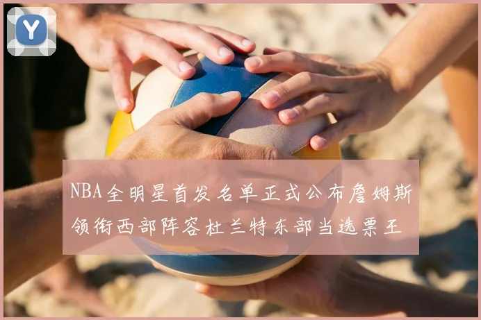 NBA全明星首发名单正式公布詹姆斯领衔西部阵容杜兰特东部当选票王