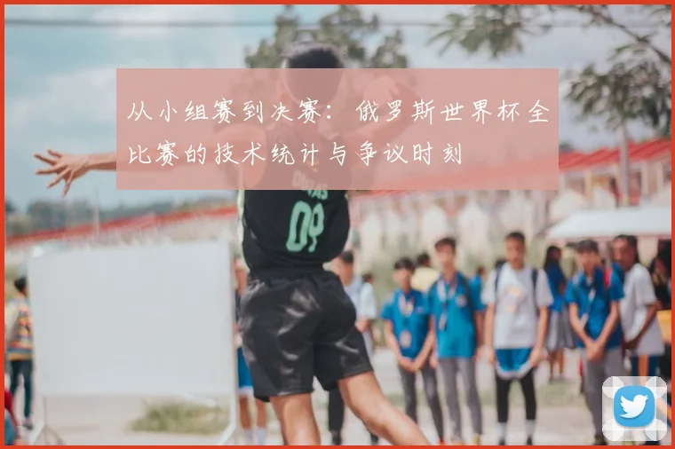 从小组赛到决赛：俄罗斯世界杯全比赛的技术统计与争议时刻