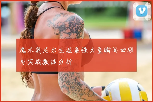 魔术奥尼尔生涯最强力量瞬间回顾与实战数据分析