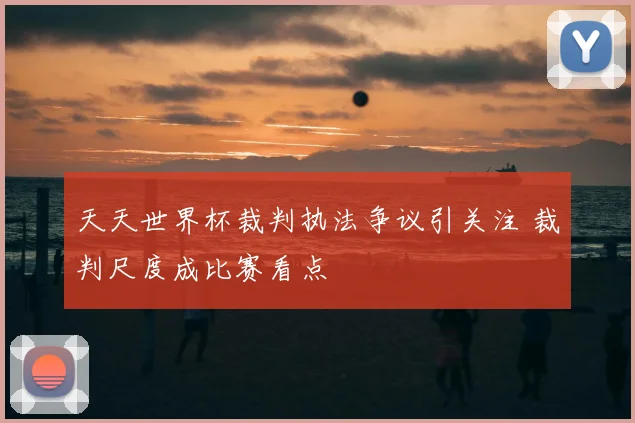 天天世界杯裁判执法争议引关注 裁判尺度成比赛看点