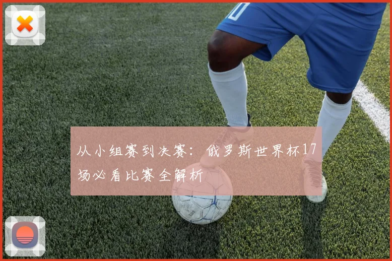 从小组赛到决赛:俄罗斯世界杯17场必看比赛全解析