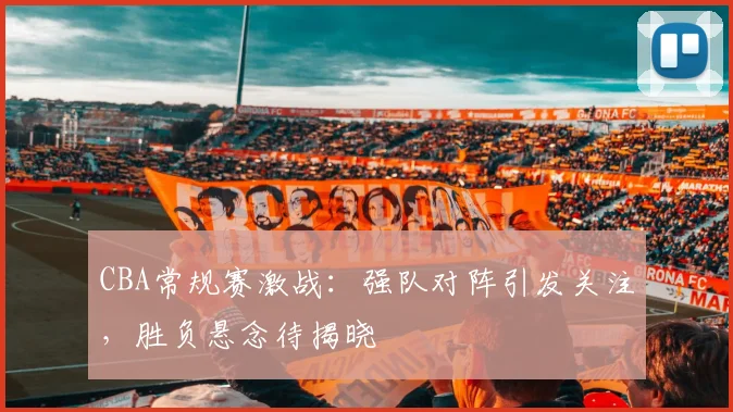 CBA常规赛激战:强队对阵引发关注,胜负悬念待揭晓