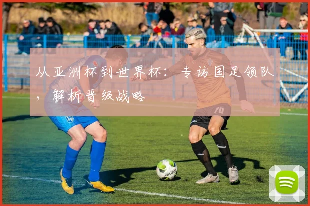 从亚洲杯到世界杯：专访国足领队，解析晋级战略