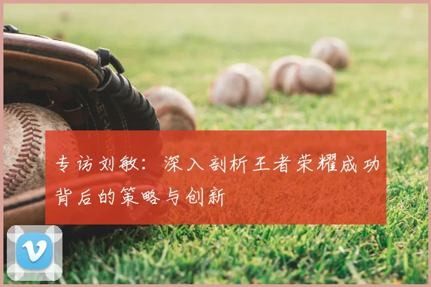 专访刘敏：深入剖析王者荣耀成功背后的策略与创新