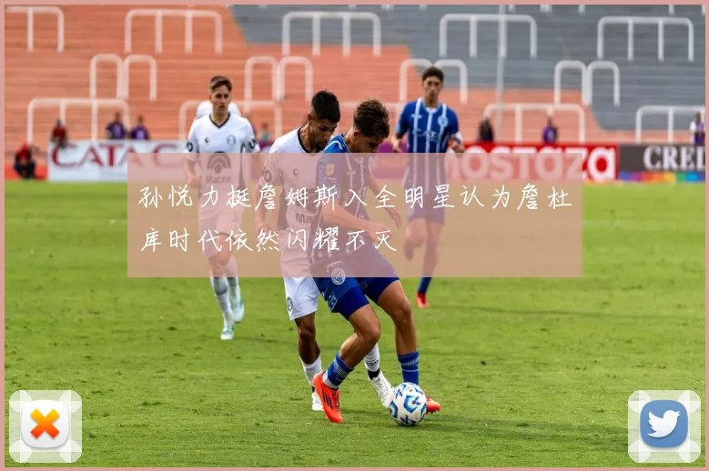 孙悦力挺詹姆斯入全明星认为詹杜库时代依然闪耀不灭