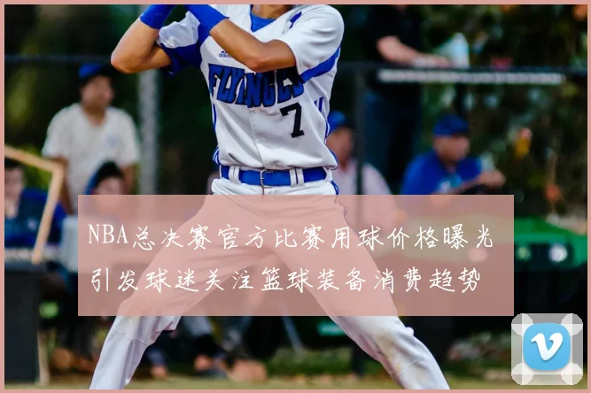NBA总决赛官方比赛用球价格曝光 引发球迷关注篮球装备消费趋势