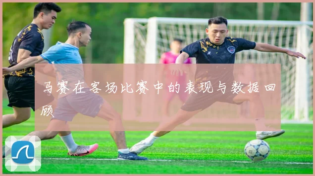 马赛在客场比赛中的表现与数据回顾