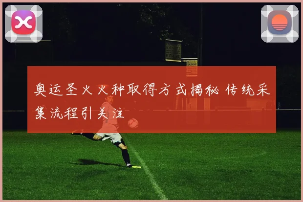 奥运圣火火种取得方式揭秘 传统采集流程引关注