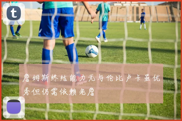 詹姆斯终结能力无与伦比卢卡虽优秀但仍需依赖老詹