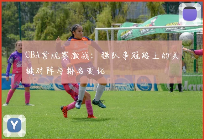 CBA常规赛激战：强队争冠路上的关键对阵与排名变化