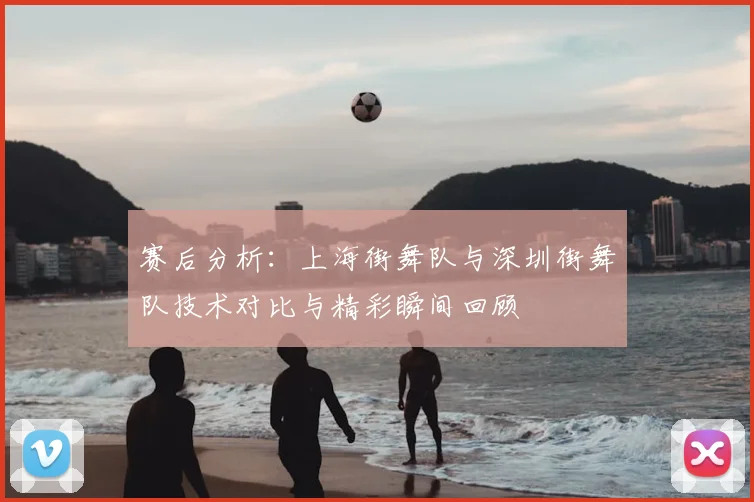 赛后分析：上海街舞队与深圳街舞队技术对比与精彩瞬间回顾