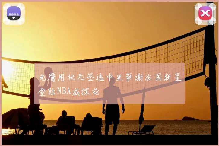 老鹰用状元签选中里萨谢法国新星登陆NBA成探花