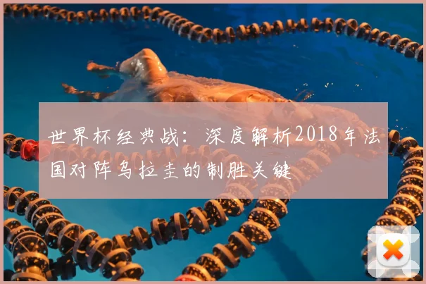 世界杯经典战:深度解析2018年法国对阵乌拉圭的制胜关键