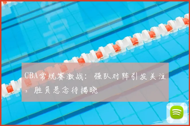 CBA常规赛激战：强队对阵引发关注，胜负悬念待揭晓