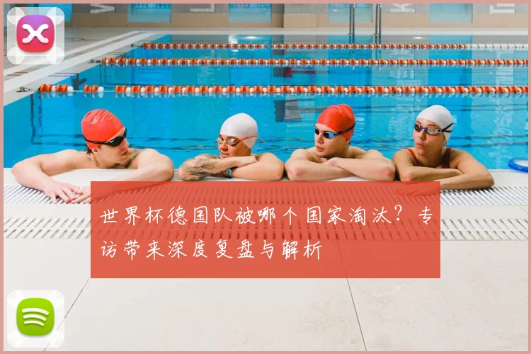 世界杯德国队被哪个国家淘汰？专访带来深度复盘与解析