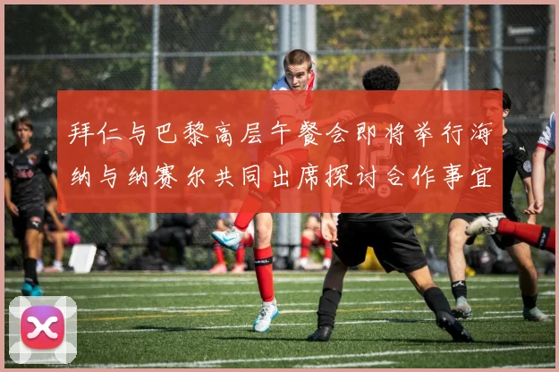 拜仁与巴黎高层午餐会即将举行海纳与纳赛尔共同出席探讨合作事宜