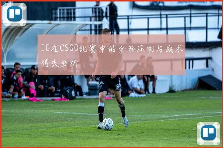 IG在CSGO比赛中的全面压制与战术得失分析