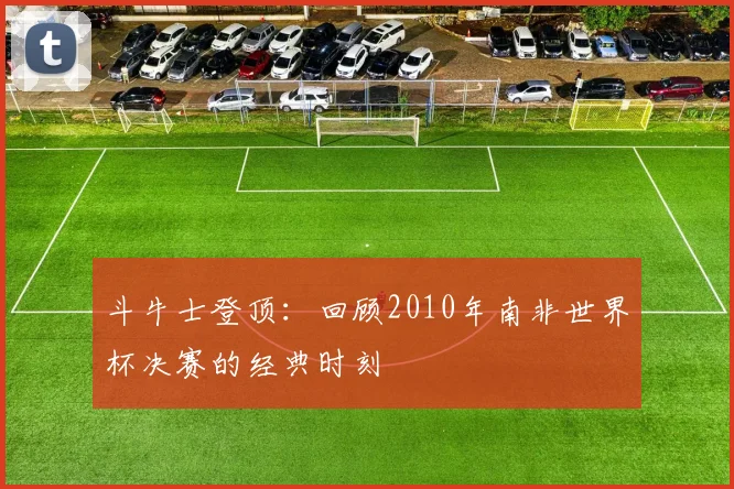 斗牛士登顶：回顾2010年南非世界杯决赛的经典时刻