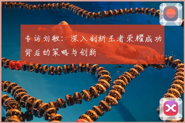 专访刘敏：深入剖析王者荣耀成功背后的策略与创新