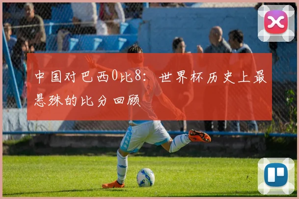 中国对巴西0比8：世界杯历史上最悬殊的比分回顾
