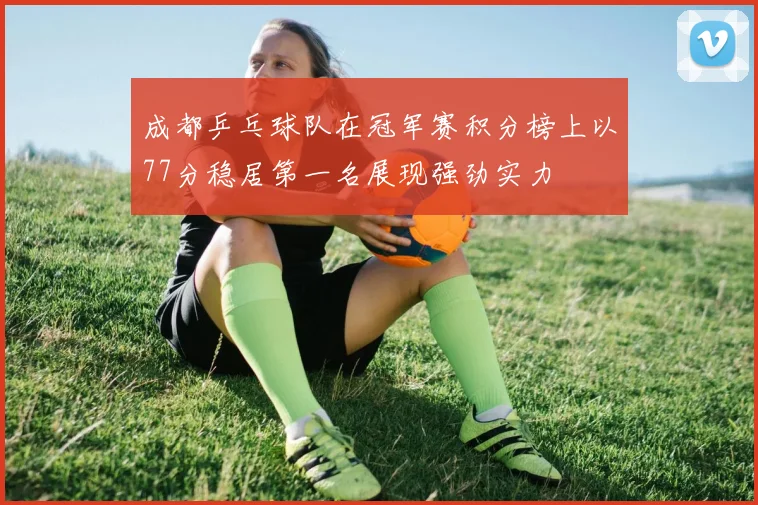 成都乒乓球队在冠军赛积分榜上以77分稳居第一名展现强劲实力