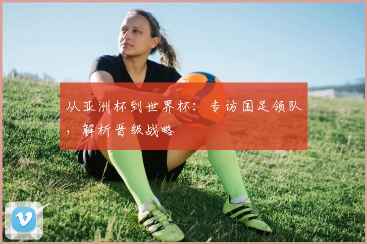 从亚洲杯到世界杯：专访国足领队，解析晋级战略