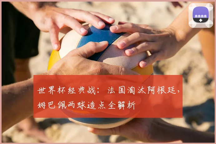 世界杯经典战：法国淘汰阿根廷，姆巴佩两球造点全解析