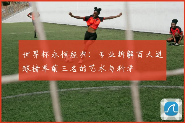 世界杯永恒经典：专业拆解百大进球榜单前三名的艺术与科学