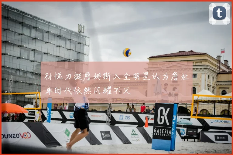孙悦力挺詹姆斯入全明星认为詹杜库时代依然闪耀不灭