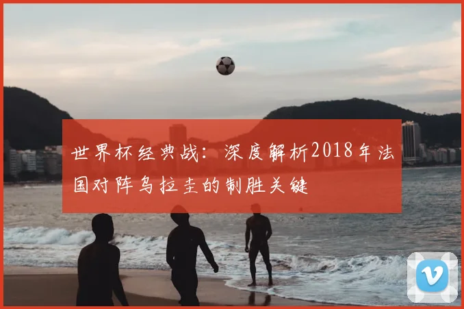 世界杯经典战：深度解析2018年法国对阵乌拉圭的制胜关键