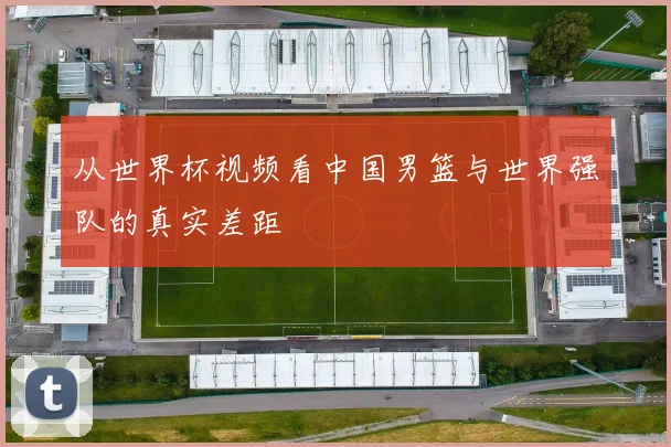 从世界杯视频看中国男篮与世界强队的真实差距