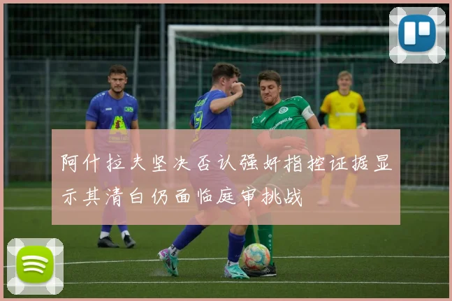 阿什拉夫坚决否认强奸指控证据显示其清白仍面临庭审挑战