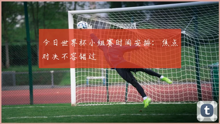 今日世界杯小组赛时间安排：焦点对决不容错过
