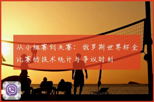 从小组赛到决赛：俄罗斯世界杯全比赛的技术统计与争议时刻