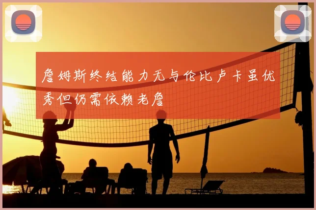 詹姆斯终结能力无与伦比卢卡虽优秀但仍需依赖老詹