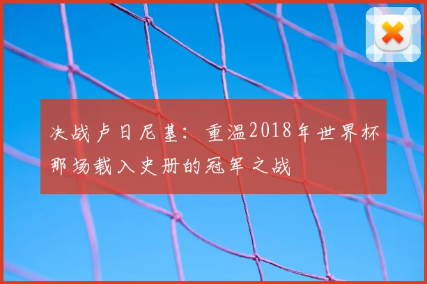 决战卢日尼基：重温2018年世界杯那场载入史册的冠军之战