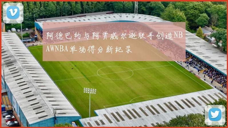 阿德巴约与阿贾威尔逊联手创造NBAWNBA单场得分新纪录