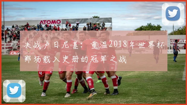决战卢日尼基：重温2018年世界杯那场载入史册的冠军之战