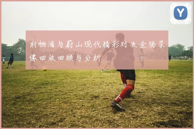 利物浦与蔚山现代精彩对决全场录像回放回顾与分析